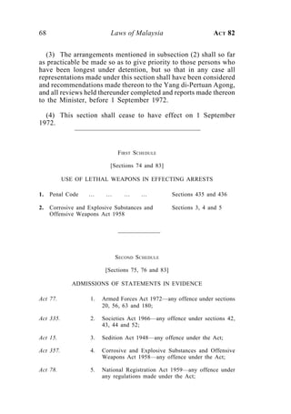 68                          Laws of Malaysia                        ACT 82


  (3) The arrangements mentioned in subsection (2) shall so far
as practicable be made so as to give priority to those persons who
have been longest under detention, but so that in any case all
representations made under this section shall have been considered
and recommendations made thereon to the Yang di-Pertuan Agong,
and all reviews held thereunder completed and reports made thereon
to the Minister, before 1 September 1972.

  (4) This section shall cease to have effect on 1 September
1972.



                              FIRST SCHEDULE

                            [Sections 74 and 83]

           USE OF LETHAL WEAPONS IN EFFECTING ARRESTS

1.   Penal Code    …      …      …     …             Sections 435 and 436

2.   Corrosive and Explosive Substances and          Sections 3, 4 and 5
     Offensive Weapons Act 1958




                              SECOND S CHEDULE

                          [Sections 75, 76 and 83]

             ADMISSIONS OF STATEMENTS IN EVIDENCE

Act 77.             1.   Armed Forces Act 1972—any offence under sections
                         20, 56, 63 and 180;

Act 335.            2.   Societies Act 1966—any offence under sections 42,
                         43, 44 and 52;

Act 15.             3.   Sedition Act 1948—any offence under the Act;

Act 357.            4.   Corrosive and Explosive Substances and Offensive
                         Weapons Act 1958—any offence under the Act;

Act 78.             5.   National Registration Act 1959—any offence under
                         any regulations made under the Act;
 