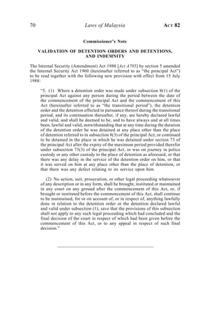 70                           Laws of Malaysia                            ACT 82

                            Commissioner’s Note

     VALIDATION OF DETENTION ORDERS AND DETENTIONS,
                     AND INDEMNITY

The Internal Security (Amendment) Act 1988 [Act A705] by section 5 amended
the Internal Security Act 1960 (hereinafter referred to as “the principal Act”)
to be read together with the following new provision with effect from 15 July
1988:

     “5. (1) Where a detention order was made under subsection 8(1) of the
     principal Act against any person during the period between the date of
     the commencement of the principal Act and the commencement of this
     Act (hereinafter referred to as “the transitional period”), the detention
     order and the detention effected in pursuance thereof during the transitional
     period, and its continuation thereafter, if any, are hereby declared lawful
     and valid, and shall be deemed to be, and to have always and at all times
     been, lawful and valid, notwithstanding that at any time during the duration
     of the detention order he was detained at any place other than the place
     of detention referred to in subsection 8(3) of the principal Act, or continued
     to be detained in the place in which he was detained under section 73 of
     the principal Act after the expiry of the maximum period provided therefor
     under subsection 73(3) of the principal Act, or was on journey in police
     custody or any other custody to the place of detention as aforesaid, or that
     there was any delay in the service of the detention order on him, or that
     it was served on him at any place other than the place of detention, or
     that there was any defect relating to its service upon him.

        (2) No action, suit, prosecution, or other legal proceeding whatsoever
     of any description or in any form, shall be brought, instituted or maintained
     in any court on any ground after the commencement of this Act, or, if
     brought or instituted before the commencement of this Act, shall continue
     to be maintained, for or on account of, or in respect of, anything lawfully
     done in relation to the detention order or the detention declared lawful
     and valid under subsection (1), save that the provisions of this subsection
     shall not apply to any such legal proceeding which had concluded and the
     final decision of the court in respect of which had been given before the
     commencement of this Act, or to any appeal in respect of such final
     decision.”
 