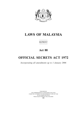 LAWS OF MALAYSIA
REPRINT
Act 88
OFFICIAL SECRETS ACT 1972
Incorporating all amendments up to 1 January 2006
PUBLISHED BY
THE COMMISSIONER OF LAW REVISION, MALAYSIA
UNDER THE AUTHORITY OF THE REVISION OF LAWS ACT 1968
IN COLLABORATION WITH
PERCETAKAN NASIONAL MALAYSIA BHD
2006
 