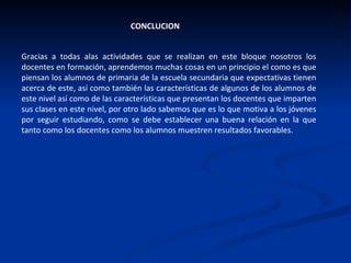 CONCLUCION Gracias a todas alas actividades que se realizan en este bloque nosotros los docentes en formación, aprendemos muchas cosas en un principio el como es que piensan los alumnos de primaria de la escuela secundaria que expectativas tienen acerca de este, así como también las características de algunos de los alumnos de este nivel así como de las características que presentan los docentes que imparten sus clases en este nivel, por otro lado sabemos que es lo que motiva a los jóvenes por seguir estudiando, como se debe establecer una buena relación en la que tanto como los docentes como los alumnos muestren resultados favorables.  