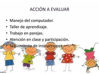 • Manejo del computador.
• Taller de aprendizaje.
• Trabajo en parejas.
• Atención en clase y participación.
• Seguimiento de instrucciones.
 