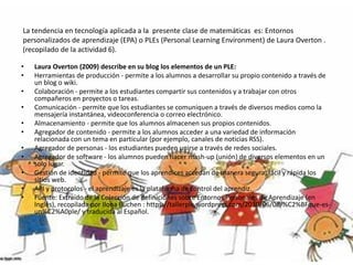 La tendencia en tecnología aplicada a la presente clase de matemáticas es: Entornos
personalizados de aprendizaje (EPA) o PLEs (Personal Learning Environment) de Laura Overton .
(recopilado de la actividad 6).
• Laura Overton (2009) describe en su blog los elementos de un PLE:
• Herramientas de producción - permite a los alumnos a desarrollar su propio contenido a través de
un blog o wiki.
• Colaboración - permite a los estudiantes compartir sus contenidos y a trabajar con otros
compañeros en proyectos o tareas.
• Comunicación - permite que los estudiantes se comuniquen a través de diversos medios como la
mensajería instantánea, videoconferencia o correo electrónico.
• Almacenamiento - permite que los alumnos almacenen sus propios contenidos.
• Agregador de contenido - permite a los alumnos acceder a una variedad de información
relacionada con un tema en particular (por ejemplo, canales de noticias RSS).
• Agregador de personas - los estudiantes pueden unirse a través de redes sociales.
• Agregador de software - los alumnos pueden hacer mash-up (unión) de diversos elementos en un
solo lugar.
• Gestión de identidad - permite que los aprendices accedan de manera segura, fácil y rápida los
sitios web.
• API y protocolos - el aprendizaje es la plataforma de control del aprendiz.
• Fuente: Extraído de la Colección de definiciones sobre Entornos Personales de Aprendizaje (en
Inglés), recopilada por Ilona Buchen : https://tallerple.wordpress.com/2010/06/06/%C2%BFque-es-
un%C2%A0ple/ y traducida al Español.
 