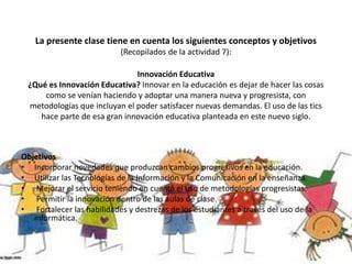 La presente clase tiene en cuenta los siguientes conceptos y objetivos
(Recopilados de la actividad 7):
Innovación Educativa
¿Qué es Innovación Educativa? Innovar en la educación es dejar de hacer las cosas
como se venían haciendo y adoptar una manera nueva y progresista, con
metodologías que incluyan el poder satisfacer nuevas demandas. El uso de las tics
hace parte de esa gran innovación educativa planteada en este nuevo siglo.
Objetivos
• Incorporar novedades que produzcan cambios progresivos en la educación.
• Utilizar las Tecnologías de la Información y la Comunicación en la enseñanza.
• Mejorar el servicio teniendo en cuenta el uso de metodologías progresistas.
• Permitir la innovación dentro de las aulas de clase.
• Fortalecer las habilidades y destrezas de los estudiantes a través del uso de la
informática.
 