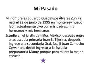 Mi Pasado
Mi nombre es Eduardo Guadalupe Álvarez Zúñiga
naci el 29 de junio de 1995 en monterrey nuevo
león actualmente vivo con mis padres, mis
hermanos y mis hermanas.
Estudie en el jardín de niños México, después entre
a las escuela primaria Juan B. Tijerina, después
ingrese a la secundaria Gral. No. 3 Juan Camacho
Cervantes, decidí ingresar a la Escuela
preparatoria Mante porque para mi era la mejor
escuela.