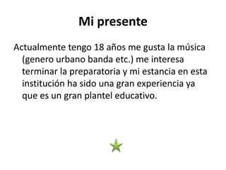 Mi presente
Actualmente tengo 18 años me gusta la música
(genero urbano banda etc.) me interesa
terminar la preparatoria y mi estancia en esta
institución ha sido una gran experiencia ya
que es un gran plantel educativo.