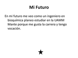 Mi Futuro
En mi futuro me veo como un ingeniero en
bioquímica planeo estudiar en la UAMM
Mante porque me gusta la carrera y tengo
vocación.
