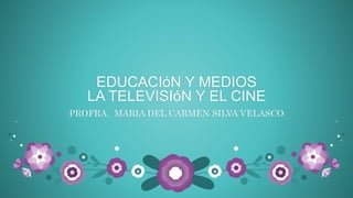 EDUCACIóN Y MEDIOS
LA TELEVISIóN Y EL CINE
PROFRA. MARIA DEL CARMEN SILVA VELASCO
 