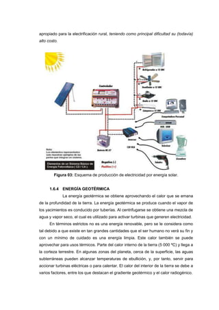 apropiado para la electrificación rural, teniendo como principal dificultad su (todavía)
alto costo.




        Figura 03: Esquema de producción de electricidad por energía solar.


      1.6.4 ENERGÍA GEOTÉRMICA
              La energía geotérmica se obtiene aprovechando el calor que se emana
de la profundidad de la tierra. La energía geotérmica se produce cuando el vapor de
los yacimientos es conducido por tuberías. Al centrifugarse se obtiene una mezcla de
agua y vapor seco, el cual es utilizado para activar turbinas que generen electricidad.
      En términos estrictos no es una energía renovable, pero se le considera como
tal debido a que existe en tan grandes cantidades que el ser humano no verá su fin y
con un mínimo de cuidado es una energía limpia. Este calor también se puede
aprovechar para usos térmicos. Parte del calor interno de la tierra (5 000 ºC) y llega a
la corteza terrestre. En algunas zonas del planeta, cerca de la superficie, las aguas
subterráneas pueden alcanzar temperaturas de ebullición, y, por tanto, servir para
accionar turbinas eléctricas o para calentar. El calor del interior de la tierra se debe a
varios factores, entre los que destacan el gradiente geotérmico y el calor radiogénico.
 