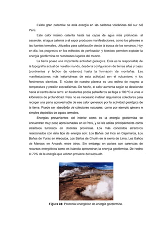 Existe gran potencial de esta energía en las cadenas volcánicas del sur del
Perú.
        Este calor interno calienta hasta las capas de agua más profundas: al
ascender, el agua caliente o el vapor producen manifestaciones, como los géiseres o
las fuentes termales, utilizadas para calefacción desde la época de los romanos. Hoy
en día, los progresos en los métodos de perforación y bombeo permiten explotar la
energía geotérmica en numerosos lugares del mundo.
        La tierra posee una importante actividad geológica. Esta es la responsable de
la topografía actual de nuestro mundo, desde la configuración de tierras altas y bajas
(continentes y lechos de océanos) hasta la formación de montañas. Las
manifestaciones más instantáneas de esta actividad son el vulcanismo y los
fenómenos sísmicos. El núcleo de nuestro planeta es una esfera de magma a
temperatura y presión elevadísimas. De hecho, el calor aumenta según se desciende
hacia el centro de la tierra: en bastantes pozos petrolíferos se llega a 100 ºC a unos 4
kilómetros de profundidad. Pero no es necesario instalar larguísimos colectores para
recoger una parte aprovechable de ese calor generado por la actividad geológica de
la tierra. Puede ser absorbido de colectores naturales, como por ejemplo géisers o
simples depósitos de aguas termales.
        Energías provenientes del interior como es la energía geotérmica se
encuentran muy poco aprovechadas en el Perú, y se les utiliza principalmente como
atractivos turísticos en distintas provincias. Los más conocidos atractivos
relacionados con éste tipo de energía son: Los Baños del Inca en Cajamarca, Los
Baños de Yurac en Arequipa, Los Baños de Churín en la sierra de Lima, Los Baños
de Mancos en Ancash, entre otros. Sin embargo en países con carencias de
recursos energéticos como es Islandia aprovechan la energía geotérmica. De hecho
el 70% de la energía que utilizan proviene del subsuelo.




                Figura 04: Potencial energético de energía geotérmica.
 