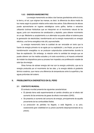 1.6.5 ENERGÍA MAREOMOTRIZ
                   La energía mareomotriz se debe a las fuerzas gravitatorias entre la luna,
      la tierra y el sol, que originan las mareas, es decir, la diferencia de altura media de
      los mares según la posición relativa entre estos tres astros. Esta diferencia de alturas
      puede aprovecharse en lugares estratégicos como golfos, bahías o estuarios
      utilizando turbinas hidráulicas que se interponen en el movimiento natural de las
      aguas, junto con mecanismos de canalización y depósito, para obtener movimiento
      en un eje. Mediante su acoplamiento a un alternador se puede utilizar el sistema para
      la generación de electricidad, transformando así la energía mareomotriz en energía
      eléctrica, una forma energética más útil y aprovechable.
            La energía mareomotriz tiene la cualidad de ser renovable en tanto que la
      fuente de energía primaria no se agote por su explotación, y es limpia, ya que en la
      transformación energética no se producen subproductos contaminantes durante la
      fase de explotación. Sin embargo, la relación entre la cantidad de energía que se
      puede obtener con los medios actuales y el costo económico y el impacto ambiental
      de instalar los dispositivos para su proceso han impedido una proliferación notable de
      este tipo de energía.
            Otras formas de extraer energía del mar son la energía undimotriz, que es la
      energía producida por el movimiento de las olas; y la energía debida al gradiente
      térmico oceánico, que marca una diferencia de temperaturas entre la superficie y las
      aguas profundas del océano.


II.   PROBLEMÁTICA ENERGÉTICO EN EL PERÚ


      2.1   CONTEXTO MUNDIAL
            El contexto mundial presenta las siguientes características:
              El planeta tierra está experimentando el cambio climático por el efecto del
              aumento de las emisiones de gases de efecto invernadero (GHG).
              Se presenta un aumento del consumo de energía, principalmente de aquella
              proveniente de los combustibles fósiles.
              La producción de petróleo ha llegado, o está llegando, a su pico,
              ocasionando gran volatilidad en su precio (aumento desproporcionado de su
              precio).
 