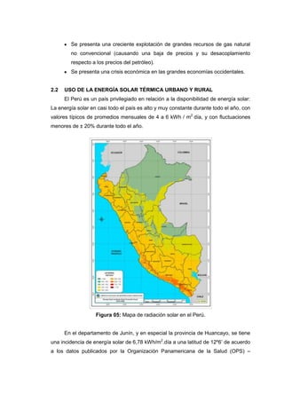 Se presenta una creciente explotación de grandes recursos de gas natural
        no convencional (causando una baja de precios y su desacoplamiento
        respecto a los precios del petróleo).
        Se presenta una crisis económica en las grandes economías occidentales.


2.2   USO DE LA ENERGÍA SOLAR TÉRMICA URBANO Y RURAL
      El Perú es un país privilegiado en relación a la disponibilidad de energía solar:
La energía solar en casi todo el país es alto y muy constante durante todo el año, con
valores típicos de promedios mensuales de 4 a 6 kWh / m2 día, y con fluctuaciones
menores de ± 20% durante todo el año.




                   Figura 05: Mapa de radiación solar en el Perú.


      En el departamento de Junín, y en especial la provincia de Huancayo, se tiene
una incidencia de energía solar de 6,78 kWh/m2.día a una latitud de 12º6’ de acuerdo
a los datos publicados por la Organización Panamericana de la Salud (OPS) –
 