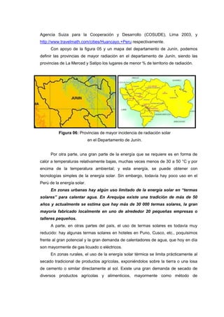 Agencia Suiza para la Cooperación y Desarrollo (COSUDE), Lima 2003, y
http://www.travelmath.com/cities/Huancayo,+Peru respectivamente.
     Con apoyo de la figura 05 y un mapa del departamento de Junín, podemos
definir las provincias de mayor radiación en el departamento de Junín, siendo las
provincias de La Merced y Satipo los lugares de menor % de territorio de radiación.




          Figura 06: Provincias de mayor incidencia de radiación solar
                            en el Departamento de Junín.


     Por otra parte, una gran parte de la energía que se requiere es en forma de
calor a temperaturas relativamente bajas, muchas veces menos de 30 a 50 °C y por
encima de la temperatura ambiental; y esta energía, se puede obtener con
tecnologías simples de la energía solar. Sin embargo, todavía hay poco uso en el
Perú de la energía solar.
     En zonas urbanas hay algún uso limitado de la energía solar en “termas
solares” para calentar agua. En Arequipa existe una tradición de más de 50
años y actualmente se estima que hay más de 30 000 termas solares, la gran
mayoría fabricado localmente en uno de alrededor 20 pequeñas empresas o
talleres pequeños.
     A parte, en otras partes del país, el uso de termas solares es todavía muy
reducido: hay algunas termas solares en hoteles en Puno, Cusco, etc., poquísimos
frente al gran potencial y la gran demanda de calentadores de agua, que hoy en día
son mayormente de gas licuado o eléctricos.
     En zonas rurales, el uso de la energía solar térmica se limita prácticamente al
secado tradicional de productos agrícolas, exponiéndolos sobre la tierra o una losa
de cemento o similar directamente al sol. Existe una gran demanda de secado de
diversos productos agrícolas y alimenticios, mayormente como método de
 