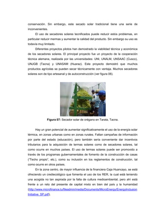 conservación. Sin embargo, este secado solar tradicional tiene una serie de
inconvenientes.
      El uso de secadores solares tecnificados puede reducir estos problemas, en
particular reducir mermas y aumentar la calidad del producto. Sin embargo su uso es
todavía muy limitado.
      Diferentes proyectos pilotos han demostrado la viabilidad técnica y económica
de los secadores solares. El principal proyecto fue un proyecto de la cooperación
técnica alemana, realizada por las universidades: UNI, UNALM, UNSAAC (Cusco),
UNJGB (Tacna) y UNASAM (Huaraz). Este proyecto demostró que muchos
productos agrícolas se pueden secar técnicamente con ventaja. Muchos secadores
solares son de tipo artesanal y de autoconstrucción (ver figura 06).




                Figura 07: Secador solar de orégano en Tarata, Tacna.


      Hay un gran potencial de aumentar significativamente el uso de la energía solar
térmica, en zonas urbanas como en zonas rurales. Faltan campañas de información
por parte del estado (educación), pero también sería conveniente dar incentivos
tributarios para la adquisición de termas solares como de secadores solares, tal
como ocurre en muchos países. El uso de termas solares puede ser promovido a
través de los programas gubernamentales de fomento de la construcción de casas
(“Techo propio”, etc.), como su inclusión en los reglamentos de construcción, tal
como ocurre en otros países.
      En la zona centro, de mayor influencia de la financiera Caja Huancayo, se está
ofreciendo un crediecológico que fomenta el uso de los RER, la cual está teniendo
una acogida no tan aspirada por la falta de cultura medioambiental, pero ahí está
frente a un reto del presente de capital mixto en bien del país y la humanidad
(http://www.microfinance.lu/fileadmin/media/Documents/MicroEnergy/EnergyInclusion
Initiative_SP.pdf).
 