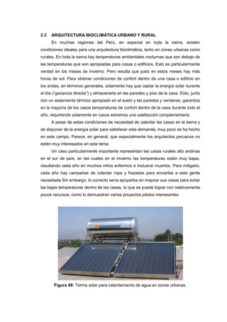 2.3   ARQUITECTURA BIOCLIMÁTICA URBANO Y RURAL
      En muchas regiones del Perú, en especial en toda la sierra, existen
condiciones ideales para una arquitectura bioclimática, tanto en zonas urbanas como
rurales. En toda la sierra hay temperaturas ambientales nocturnas que son debajo de
las temperaturas que son apropiadas para casas o edificios. Esto es particularmente
verdad en los meses de invierno. Pero resulta que justo en estos meses hay más
horas de sol. Para obtener condiciones de confort dentro de una casa o edificio en
los andes, en términos generales, solamente hay que captar la energía solar durante
el día (“ganancia directa”) y almacenarla en las paredes y piso de la casa. Esto, junto
con un aislamiento térmico apropiado en el suelo y las paredes y ventanas, garantiza
en la mayoría de los casos temperaturas de confort dentro de la casa durante todo el
año, requiriendo solamente en casos extremos una calefacción complementaria.
      A pesar de estas condiciones de necesidad de calentar las casas en la sierra y
de disponer de la energía solar para satisfacer esta demanda, muy poco se ha hecho
en este campo. Parece, en general, que especialmente los arquitectos peruanos no
estén muy interesados en este tema.
      Un caso particularmente importante representan las casas rurales alto andinas
en el sur de país, en las cuales en el invierno las temperaturas están muy bajas,
resultando cada año en muchos niños enfermos e inclusive muertos. Para mitigarlo,
cada año hay campañas de colectar ropa y frazadas para enviarlas a esta gente
necesitada Sin embargo, lo correcto sería apoyarlos en mejorar sus casas para evitar
las bajas temperaturas dentro de las casas, lo que se puede lograr con relativamente
pocos recursos, como lo demuestran varios proyectos pilotos interesantes.




       Figura 08: Terma solar para calentamiento de agua en zonas urbanas.
 