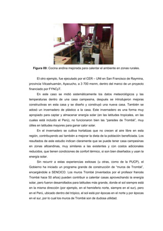 Figura 09: Cocina andina mejorada para calentar el ambiente en zonas rurales.


     El otro ejemplo, fue ejecutado por el CER – UNI en San Francisco de Raymina,
provincia Vilcashuamán, Ayacucho, a 3 700 msnm, dentro del marco de un proyecto
financiado por FYNCyT.
     En este caso se midió sistemáticamente los datos meteorológicos y las
temperaturas dentro de una casa campesina, después se introdujeron mejoras
constructivas en esta casa y se diseño y construyó una nueva casa. También se
adosó un invernadero de plástico a la casa. Este invernadero es una forma muy
apropiado para captar y almacenar energía solar (en las latitudes tropicales, en las
cuales está incluido el Perú), no funcionaron bien las “paredes de Trombé”, muy
útiles en latitudes mayores para ganar calor solar.
     En el invernadero se cultiva hortalizas que no crecen al aire libre en esta
región, contribuyendo así también a mejorar la dieta de la población beneficiada. Los
resultados de este estudio indican claramente que se puede tener casa campesinas
en zonas altoandinas, muy similares a las existentes y con costos adicionales
reducidos, que tienen condiciones de confort térmico, si son bien diseñados y usan la
energía solar.
     Sin recurrir a estas experiencias exitosas (u otras, como de la PUCP), el
Gobierno ha iniciado un programa grande de construcción de “muros de Trombé”,
encargándole a SENCICO. Los muros Trombé (inventados por el profesor francés
Trombé hace 50 años) pueden contribuir a calentar casas aprovechando la energía
solar, pero fueron desarrollados para latitudes más grande, donde el sol siempre está
en la misma dirección (por ejemplo, en el hemisferio norte, siempre en el sur), pero
en el Perú, ubicado dentro del trópico, el sol está por épocas en el norte y por épocas
en el sur, por lo cual los muros de Trombé son de dudosa utilidad.
 