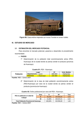 Figura 09: Casa andina mejorada con muros Trombé en zonas rurales.


III. ESTUDIO DE MERCADO


    3.1   ESTIMACIÓN DEL MERCADO POTENCIAL
          Para encontrar el mercado potencial, pasamos a desarrollar el procedimiento
    recomendado:
            PASOS:
            1º   Determinación de la población total económicamente activa (PEA-
                 Huancayo) de la ciudad donde se piensa vender el producto (provincia
                 de Huancayo):


                             Cuadro 01: PEA - Huancayo.
                                 Lugar                      Nº            Unid. Medida
    Población         Departamento Junín                  849 664             Habitantes
                      Provincia     Huancayo              334 984             Habitantes
Fuente: INEI – Censo 2007.

            2º   Determinación de la tasa de total población económicamente activa
                 (PEA-Huancayo) por sexo de la ciudad donde se piensa vender el
                 producto (provincia de Huancayo):


              Cuadro 02: Índice poblacional por sexo del PEA - Huancayo.
                                        Sexo       %                 Nº             Tasa
    PEA en población en edad de
                                         H       58,20%          194.960,69         0,58
             trabajar
                                         M       41,80%          140.023,31         0,42
     Total Población Provincia de Huancayo      100,00%          334.984,00         1,00
Fuente: INEI – Censo 2007.
 