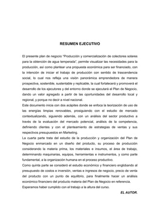 RESUMEN EJECUTIVO


El presente plan de negocio “Producción y comercialización de colectores solares
para la obtención de agua temperada”, permite visualizar las necesidades para la
producción, así como plantear una propuesta económica para ser financiado, con
la intención de iniciar el trabajo de producción con sentido de trascendencia
social, lo cual nos refleja una visión panorámica emprendedora de manera
prospectiva, sostenible, sustentable y replicable, la cual fortalecerá y promoverá el
desarrollo de los ejecutores y del entorno donde se ejecutará el Plan de Negocio,
dando un valor agregado a partir de las oportunidades del desarrollo local y
regional, y porque no decir a nivel nacional.
Este documento inicia con dos acápites donde se enfoca la teorización de uso de
las energías limpias renovables, prosiguiendo con el estudio de mercado
contextualizando, siguiendo además, con un análisis del sector productivo a
través de la evaluación del mercado potencial, análisis de la competencia,
definiendo clientes y con el planteamiento de estrategias de ventas y sus
respectivos presupuestos en Marketing.
La cuarta parte trata del estudio de la producción y organización del Plan de
Negocio enmarcado en un diseño del producto, su proceso de producción
considerando la materia prima, los materiales e insumos, el área de trabajo,
determinando maquinarias, equipos, herramientas e instrumentos, y como parte
fundamental, a la organización humana en el proceso productivo.
Como quinta parte se consideró el estudio económico y financiero englobando al
presupuesto de costos e inversión, ventas e ingresos de negocio, precio de venta
del producto con un punto de equilibrio, para finalmente hacer un análisis
económico financiero del producto materia del Plan de Negocio en referencia.
Esperamos haber cumplido con el trabajo a la altura del curso.
                                                                        EL AUTOR.
 