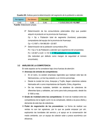Cuadro 05: Índices para la determinación del segmento de la población a atender.

 Por ingreso        Por Género       Por edad          Segmento de la Población (Sp)
   0,40            0,58               0,46               = 0,40x0,58x0,46 = 0,1067
Fuente: Elaboración propia.


               6º   Determinación de los consumidores potenciales (Cp) que pueden
                    adquirir el producto en la provincia de Huancayo:
                    Cp = Sp x Población total de segmento (hombres) potenciales
                    compradores del equipo de la provincia de Huancayo.
                    Cp = 0,1067 x 194 960,69 = 20 807.
               7º   Determinación de la población consumidora (Pc):
                    Pc = Cp x % de Población a atender (por experiencia del proyectista).
                    Pc = 20 807 x 0,20 = 4 161 ≡ 4 100 pobladores consumidores.
                    (Se redondeó por defecto como margen de seguridad al número
                    encontrado).


    3.2   ANÁLISIS DE LA COMPETENCIA
          En este aspecto se ha considerar bajo cinco fuerzas de atención:
           Amenaza de entrada de competidores:
                   En el rubro, no existen empresas regionales que realizan este tipo de
                    fabricaciones, y si los hay estarán a un mínimo porcentaje.
                   Desde la ciudad de Lima, Arequipa y Trujillo, llegan colectores solares
                    fabricados allí o como importadoras de España, Chile y Argentina.
                   De las mismas ciudades, también se abastece de colectores de
                    diferentes tipos y calidades, así como para todo presupuesto, desde los
                    $ 1000 a más.
           Grado de rivalidad entre los competidores: El nivel de rivalidad entre los
               competidores de la región Junín no es complicado, debido a la poca oferta y
               demanda de este tipo de colectores.
           Poder de negociación de los proveedores: La forma de realizar sus
               ventas no son tan agresivas, por lo que se puede empezar por ahí,
               explicando las bondades del servicio y el apoyo en la conservación del
               medio ambiente, con un equipo de colector solar a precio económico con
               eficiencia.
 