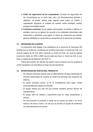  Poder de negociación de los compradores: El poder de negociación de
        los consumidores es un tanto bajo, pero con demostraciones directas y
        objetivas, se puede revertir este aspecto para lograr su interés y
        capacitación apoyando al cuidado de nuestro medio ecológico usando
        energías renovables limpias.
       Productos sustitutos: Como objetivo del proyecto, es diseñar y fabricar un
        prototipo único en su género de acuerdo a los materiales industriales más
        económicos y eficientes, para lograr un precio de producción que permita
        generar utilidades la cual permita su reinversión en la mejora de la empresa.


3.3   DEFINICIÓN DE CLIENTES
      La producción esta dirigida a los pobladores de la provincia de Huancayo (28
distritos que la conforma), constituido por hombres que hacen un índice del 0,58, con
nivel de edades de 20 a 64 años, haciendo un índice de 0,46, con nivel de ingreso
económico medio de 1000 a 2999 nuevos soles que hace un índice de 0,40, lo que
hace un segmento de población del 10,67 %.
      Todos ellos podrán ser clientes de nuestro nuevo producto que los ayudará al
confort apoyando a la naturaleza con bajo recurso económico.


3.4   ESTRATEGIAS DE VENTAS DEL PRODUCTO
      - Se ofertará colectores solares para el calentamiento de agua temperada de
        diversas capacidades de acuerdo al número de personas que requieren del
        sistema.
      - El precio promedio (menor al de la competencia) para lograr ventas
        promocionales por ingreso al mercado.
      - El equipo tendrá una vida útil que permita brindarle servicio técnico de
        mantenimiento.
      - El equipo será de calidad y ergonómico para su mejor presentación y
        servicio.
      - Se promocionará el producto a través de los puntos de venta y en forma
        masiva (“de boca a boca”), en las que se pondrá un equipo de exhibición
        con demostraciones de servicio.
 