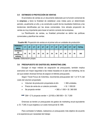 3.5   ESTIMADO O PROYECCIÓN DE VENTAS
          El pronóstico de ventas es un documento elaborado por la función comercial de
    la empresa y tiene la finalidad de establecer unas metas para un determinado
    periodo, usualmente un año, y es construido a partir de los resultados históricos y las
    tendencias identificadas por las áreas comerciales. Una atinada proyección de
    ventas es muy importante para trazar el camino correcto de la empresa.
          La Planificación de ventas, su finalidad primordial es definir las políticas
    comerciales y planificar las ventas:


     Cuadro 06: Proyección de ventas en el primer año en unidades de producción.
PERIODO
             1º    2º    3º    4º   5º     6º     7º   8º    9º   10º   11º   12º    TOTAL
  (MES)
Unidades
    de
             30    30    30   30    30     30     30   30    30   30    30    30      360
colectores
 solares
Fuente: Elaboración propia.


    3.6   PRESUPUESTO DE GASTOS DEL MARKETING (GM)
          Escoger el mejor método de asignación de presupuesto, también implica
    acercarse con mayor seguridad a las metas trazadas en el plan de marketing, tal es
    así que existen diversas formas de asignar el referido presupuesto.
          Según Travel Focus de Colombia, recomienda presupuestar del 1 al 10 % del
    costo del volumen proyectado:
              Volumen de producción proyectada al año             = 360 unidades.
              Precio de venta de un colector promedio             = S/. 1 000,00
              Se proyecta vender                       = 360 x 1 000 = S/. 360 000


              GM = 2 % proyecta vender =: (2/100) x 360 000 = S/. 7 200


          Entonces se tendrá un presupuesto de gastos de marketing anual equivalente
    a: S/. 7 200, lo que engloba a un costo mensual de S/. 600.


          Para contrastar lo hallado, realizamos un presupuesto más objetivo de acuerdo
    a la experiencia por necesidad del trabajo:
 