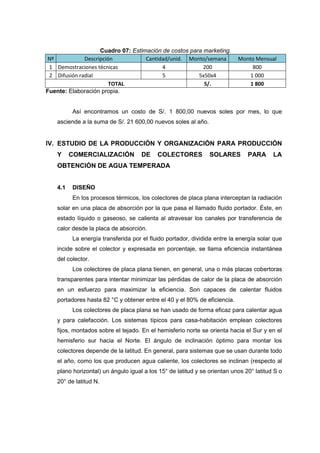 Cuadro 07: Estimación de costos para marketing.
Nº            Descripción           Cantidad/unid. Monto/semana            Monto Mensual
 1 Demostraciones técnicas                4              200                    800
 2 Difusión radial                        5            5x50x4                  1 000
                        TOTAL                            S/.                   1 800
Fuente: Elaboración propia.


          Así encontramos un costo de S/. 1 800,00 nuevos soles por mes, lo que
    asciende a la suma de S/. 21 600,00 nuevos soles al año.


IV. ESTUDIO DE LA PRODUCCIÓN Y ORGANIZACIÓN PARA PRODUCCIÓN
    Y     COMERCIALIZACIÓN           DE    COLECTORES           SOLARES        PARA      LA
    OBTENCIÓN DE AGUA TEMPERADA


    4.1   DISEÑO
          En los procesos térmicos, los colectores de placa plana interceptan la radiación
    solar en una placa de absorción por la que pasa el llamado fluido portador. Éste, en
    estado líquido o gaseoso, se calienta al atravesar los canales por transferencia de
    calor desde la placa de absorción.
          La energía transferida por el fluido portador, dividida entre la energía solar que
    incide sobre el colector y expresada en porcentaje, se llama eficiencia instantánea
    del colector.
          Los colectores de placa plana tienen, en general, una o más placas cobertoras
    transparentes para intentar minimizar las pérdidas de calor de la placa de absorción
    en un esfuerzo para maximizar la eficiencia. Son capaces de calentar fluidos
    portadores hasta 82 °C y obtener entre el 40 y el 80% de eficiencia.
          Los colectores de placa plana se han usado de forma eficaz para calentar agua
    y para calefacción. Los sistemas típicos para casa-habitación emplean colectores
    fijos, montados sobre el tejado. En el hemisferio norte se orienta hacia el Sur y en el
    hemisferio sur hacia el Norte. El ángulo de inclinación óptimo para montar los
    colectores depende de la latitud. En general, para sistemas que se usan durante todo
    el año, como los que producen agua caliente, los colectores se inclinan (respecto al
    plano horizontal) un ángulo igual a los 15° de latitud y se orientan unos 20° latitud S o
    20° de latitud N.
 