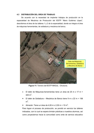 4.3   DISTRIBUCIÓN DEL ÁREA DE TRABAJO
      De acuerdo con la necesidad de implantar trabajos de producción en la
especialidad de Mecánica de Producción del IESTP “Mario Gutiérrez López”,
describimos el área de los talleres 1 y 2 de la especialidad, donde se integra el área
de máquinas herramientas, de soldadura y mecánica de banco.




                                                                  Taller de Máquinas-
                                                                Herramientas, Soldadura
                                                                 y Mecánica de Banco




                 Figura 11: Terreno del IESTP MAGUL - Orcotuna.


           El taller de Máquinas-herramientas tiene un área de 25 m x 17 m =
           425 m2.
           El taller de Soldadura – Mecánica de Banco tiene 9 m x 22 m = 198
           m2.
           Almacén: Tiene un área de 4,00 m x 2,50 m = 10 m2.
       Para lograr el proceso de producción, se pondrá en servicio los talleres
       indicados, con lo cual se espera brindar prácticas a nuestros alumnos, así
       como proyectarnos hacia la comunidad como ente de servicio educativo
 