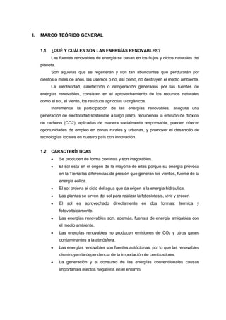 I.   MARCO TEÓRICO GENERAL


     1.1   ¿QUÉ Y CUÁLES SON LAS ENERGÍAS RENOVABLES?
           Las fuentes renovables de energía se basan en los flujos y ciclos naturales del
     planeta.
           Son aquellas que se regeneran y son tan abundantes que perdurarán por
     cientos o miles de años, las usemos o no, así como, no destruyen el medio ambiente.
           La electricidad, calefacción o refrigeración generados por las fuentes de
     energías renovables, consisten en el aprovechamiento de los recursos naturales
     como el sol, el viento, los residuos agrícolas u orgánicos.
           Incrementar la participación de las energías renovables, asegura una
     generación de electricidad sostenible a largo plazo, reduciendo la emisión de dióxido
     de carbono (CO2), aplicadas de manera socialmente responsable, pueden ofrecer
     oportunidades de empleo en zonas rurales y urbanas, y promover el desarrollo de
     tecnologías locales en nuestro país con innovación.


     1.2   CARACTERÍSTICAS
                Se producen de forma continua y son inagotables.
                El sol está en el origen de la mayoría de ellas porque su energía provoca
                en la Tierra las diferencias de presión que generan los vientos, fuente de la
                energía eólica.
                El sol ordena el ciclo del agua que da origen a la energía hidráulica.
                Las plantas se sirven del sol para realizar la fotosíntesis, vivir y crecer.
                El sol es aprovechado directamente en dos formas: térmica y
                fotovoltaicamente.
                Las energías renovables son, además, fuentes de energía amigables con
                el medio ambiente.
                Las energías renovables no producen emisiones de CO2 y otros gases
                contaminantes a la atmósfera.
                Las energías renovables son fuentes autóctonas, por lo que las renovables
                disminuyen la dependencia de la importación de combustibles.
                La generación y el consumo de las energías convencionales causan
                importantes efectos negativos en el entorno.
 