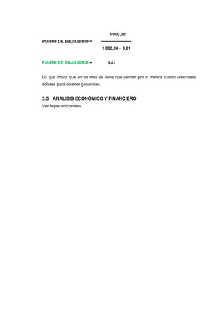 3 000,00
PUNTO DE EQUILIBRIO =
                                  1 000,00 – 3,91


PUNTO DE EQUILIBRIO =                3,01


Lo que indica que en un mes se tiene que vender por lo menos cuatro colectores
solares para obtener ganancias.


3.5 ANALISIS ECONÓMICO Y FINANCIERO
Ver hojas adicionales.
 