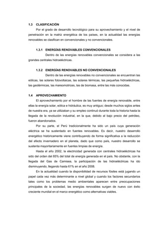 1.3   CLASIFICACIÓN
      Por el grado de desarrollo tecnológico para su aprovechamiento y el nivel de
penetración en la matriz energética de los países, en la actualidad las energías
renovables se clasifican en convencionales y no convencionales.


      1.3.1 ENERGÍAS RENOVABLES CONVENCIONALES
             Dentro de las energías renovables convencionales se considera a las
grandes centrales hidroeléctricas.


      1.3.2 ENERGÍAS RENOVABLES NO CONVENCIONALES
             Dentro de las energías renovables no convencionales se encuentran las
eólicas, las solares fotovoltaicas, las solares térmicas, las pequeñas hidroeléctricas,
las geotérmicas, las mareomotrices, las de biomasa, entre las más conocidas.


1.4   APROVECHAMIENTO
      El aprovechamiento por el hombre de las fuentes de energía renovable, entre
ellas la energía solar, eólica e hidráulica, es muy antiguo; desde muchos siglos antes
de nuestra era, ya se utilizaban y su empleo continuó durante toda la historia hasta la
llegada de la revolución industrial, en la que, debido al bajo precio del petróleo,
fueron abandonados.
      Por su parte, el Perú tradicionalmente ha sido un país cuya generación
eléctrica se ha sustentado en fuentes renovables. Es decir, nuestro desarrollo
energético históricamente viene contribuyendo de forma significativa a la reducción
del efecto invernadero en el planeta, dado que como país, nuestro desarrollo se
sustenta mayoritariamente en fuentes limpias de energía.
      Hasta el año 2002, la electricidad generada con centrales hidroeléctricas ha
sido del orden del 85% del total de energía generada en el país. No obstante, con la
llegada del Gas de Camisea, la participación de las hidroeléctricas ha ido
disminuyendo, llegando hasta 61% en el año 2008.
      En la actualidad cuando la disponibilidad de recursos fósiles está jugando un
papel cada vez más determinante a nivel global y cuando los factores secundarios
tales como los problemas medio ambientales aparecen entre preocupaciones
principales de la sociedad, las energías renovables surgen de nuevo con éxito
creciente mundial en el marco energético como alternativas viables.
 