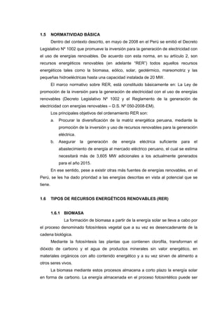 1.5      NORMATIVIDAD BÁSICA
         Dentro del contexto descrito, en mayo de 2008 en el Perú se emitió el Decreto
Legislativo Nº 1002 que promueve la inversión para la generación de electricidad con
el uso de energías renovables. De acuerdo con esta norma, en su artículo 2, son
recursos energéticos renovables (en adelante “RER”) todos aquellos recursos
energéticos tales como la biomasa, eólico, solar, geotérmico, mareomotriz y las
pequeñas hidroeléctricas hasta una capacidad instalada de 20 MW.
         El marco normativo sobre RER, está constituido básicamente en: La Ley de
promoción de la inversión para la generación de electricidad con el uso de energías
renovables (Decreto Legislativo Nº 1002 y el Reglamento de la generación de
electricidad con energías renovables – D.S. Nº 050-2008-EM).
         Los principales objetivos del ordenamiento RER son:
         a.   Procurar la diversificación de la matriz energética peruana, mediante la
              promoción de la inversión y uso de recursos renovables para la generación
              eléctrica.
         b.   Asegurar     la   generación   de   energía   eléctrica   suficiente   para   el
              abastecimiento de energía al mercado eléctrico peruano, el cual se estima
              necesitará más de 3,605 MW adicionales a los actualmente generados
              para el año 2015.
         En ese sentido, pese a existir otras más fuentes de energías renovables, en el
Perú, se les ha dado prioridad a las energías descritas en vista al potencial que se
tiene.


1.6      TIPOS DE RECURSOS ENERGÉTICOS RENOVABLES (RER)


         1.6.1 BIOMASA
                 La formación de biomasa a partir de la energía solar se lleva a cabo por
el proceso denominado fotosíntesis vegetal que a su vez es desencadenante de la
cadena biológica.
         Mediante la fotosíntesis las plantas que contienen clorofila, transforman el
dióxido de carbono y el agua de productos minerales sin valor energético, en
materiales orgánicos con alto contenido energético y a su vez sirven de alimento a
otros seres vivos.
         La biomasa mediante estos procesos almacena a corto plazo la energía solar
en forma de carbono. La energía almacenada en el proceso fotosintético puede ser
 