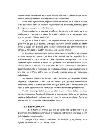 posteriormente transformada en energía térmica, eléctrica o carburantes de origen
vegetal, liberando de nuevo el dióxido de carbono almacenado.
      En el sector agroindustrial, específicamente la industria de la caña de azúcar,
se ha establecido como un potencial de generación de electricidad, también a partir
del bagazo de caña y la cascarilla de arroz.
      En otras palabras, la biomasa se refiere a la madera, a las cosechas, a los
residuos de la cosecha o a la basura del arbolado urbano que se quema para hacer
girar las turbinas y obtener electricidad.
      Biogas se le llama al metano que se puede extraer de estos residuos en un
generador de gas o un digestor. El biogas se puede también extraer del abono
animal y puede ser quemado para producir electricidad. Los combustibles de la
biomasa y del biogas se pueden almacenar para producir energía.
      La biomasa es potencialmente carbón neutro porque el dióxido de carbono que
se emite cuando es quemado es igual a la cantidad que fue absorbida de la
atmósfera mientras que la planta creció. Hay bastante biomasa para proporcionar un
porcentaje significativo de la electricidad generada. Usar este combustible podría
también reducir el consumo del combustible fósil y la contaminación atmosférica.
Desafortunadamente, la mayoría de los residuos agrícolas se quema actualmente al
aire libre en el Perú, sobre todo en el ande, muchas veces por costumbres
tradicionales.
      De ninguna manera se incluyen como biomasa los desechos sólidos,
peligrosos, hospitalarios u otro tipo de basura que produzca contaminación
atmosférica, como la quema de llantas. De igual forma, por la incertidumbre que
rodea el tema, se descartan los residuos de cosechas modificadas genéticamente.
      También la energía de la biomasa se refiere a la proveniente de los animales y
los microorganismos. Su origen final está en la energía solar, fijada por las plantas a
través de la fotosíntesis, y almacenada en forma de energía bioquímica. Puede ser
aprovechada por combustión o por conversión térmica.


      1.6.2 ENERGÍA EÓLICA
             Es la fuente de energía que está creciendo más rápidamente y, si los
gobiernos del mundo le aseguran el apoyo necesario, podría cubrir en el 2020 el 12%
de toda la electricidad mundial.
      La energía eólica requiere condiciones de intensidad y regularidad en el
régimen de vientos para poder aprovecharlos.
 