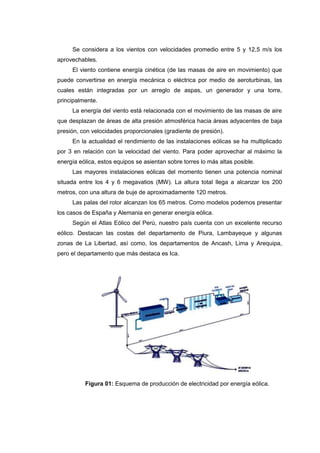 Se considera a los vientos con velocidades promedio entre 5 y 12,5 m/s los
aprovechables.
     El viento contiene energía cinética (de las masas de aire en movimiento) que
puede convertirse en energía mecánica o eléctrica por medio de aeroturbinas, las
cuales están integradas por un arreglo de aspas, un generador y una torre,
principalmente.
     La energía del viento está relacionada con el movimiento de las masas de aire
que desplazan de áreas de alta presión atmosférica hacia áreas adyacentes de baja
presión, con velocidades proporcionales (gradiente de presión).
     En la actualidad el rendimiento de las instalaciones eólicas se ha multiplicado
por 3 en relación con la velocidad del viento. Para poder aprovechar al máximo la
energía eólica, estos equipos se asientan sobre torres lo más altas posible.
     Las mayores instalaciones eólicas del momento tienen una potencia nominal
situada entre los 4 y 6 megavatios (MW). La altura total llega a alcanzar los 200
metros, con una altura de buje de aproximadamente 120 metros.
     Las palas del rotor alcanzan los 65 metros. Como modelos podemos presentar
los casos de España y Alemania en generar energía eólica.
     Según el Atlas Eólico del Perú, nuestro país cuenta con un excelente recurso
eólico. Destacan las costas del departamento de Piura, Lambayeque y algunas
zonas de La Libertad, así como, los departamentos de Ancash, Lima y Arequipa,
pero el departamento que más destaca es Ica.




          Figura 01: Esquema de producción de electricidad por energía eólica.
 