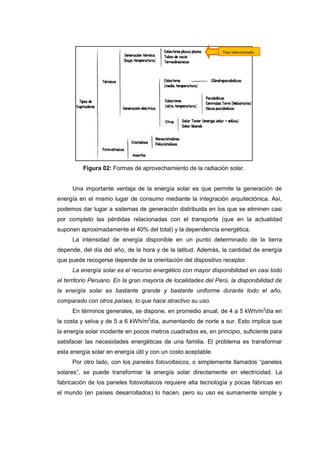 Tipo seleccionado




          Figura 02: Formas de aprovechamiento de la radiación solar.


     Una importante ventaja de la energía solar es que permite la generación de
energía en el mismo lugar de consumo mediante la integración arquitectónica. Así,
podemos dar lugar a sistemas de generación distribuida en los que se eliminen casi
por completo las pérdidas relacionadas con el transporte (que en la actualidad
suponen aproximadamente el 40% del total) y la dependencia energética.
     La intensidad de energía disponible en un punto determinado de la tierra
depende, del día del año, de la hora y de la latitud. Además, la cantidad de energía
que puede recogerse depende de la orientación del dispositivo receptor.
     La energía solar es el recurso energético con mayor disponibilidad en casi todo
el territorio Peruano. En la gran mayoría de localidades del Perú, la disponibilidad de
la energía solar es bastante grande y bastante uniforme durante todo el año,
comparado con otros países, lo que hace atractivo su uso.
     En términos generales, se dispone, en promedio anual, de 4 a 5 kWh/m2día en
la costa y selva y de 5 a 6 kWh/m2día, aumentando de norte a sur. Esto implica que
la energía solar incidente en pocos metros cuadrados es, en principio, suficiente para
satisfacer las necesidades energéticas de una familia. El problema es transformar
esta energía solar en energía útil y con un costo aceptable.
     Por otro lado, con los paneles fotovoltaicos, o simplemente llamados “paneles
solares”, se puede transformar la energía solar directamente en electricidad. La
fabricación de los paneles fotovoltaicos requiere alta tecnología y pocas fábricas en
el mundo (en países desarrollados) lo hacen, pero su uso es sumamente simple y
 