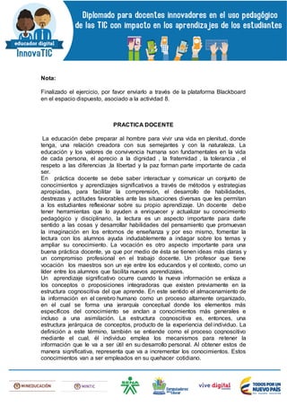 Nota:
Finalizado el ejercicio, por favor enviarlo a través de la plataforma Blackboard
en el espacio dispuesto, asociado a la actividad 8.
PRACTICA DOCENTE
La educación debe preparar al hombre para vivir una vida en plenitud, donde
tenga, una relación creadora con sus semejantes y con la naturaleza. La
educación y los valores de convivencia humana son fundamentales en la vida
de cada persona, el aprecio a la dignidad , la fraternidad , la tolerancia , el
respeto a las diferencias ,la libertad y la paz forman parte importante de cada
ser.
En práctica docente se debe saber interactuar y comunicar un conjunto de
conocimientos y aprendizajes significativos a través de métodos y estrategias
apropiadas, para facilitar la comprensión, el desarrollo de habilidades,
destrezas y actitudes favorables ante las situaciones diversas que les permitan
a los estudiantes reflexionar sobre su propio aprendizaje. Un docente debe
tener herramientas que lo ayuden a enriquecer y actualizar su conocimiento
pedagógico y disciplinario, la lectura es un aspecto importante para darle
sentido a las cosas y desarrollar habilidades del pensamiento que promuevan
la imaginación en los entornos de enseñanza y por eso mismo, fomentar la
lectura con los alumnos ayuda indudablemente a indagar sobre los temas y
ampliar su conocimiento. La vocación es otro aspecto importante para una
buena práctica docente, ya que por medio de ésta se tienen ideas más claras y
un compromiso profesional en el trabajo docente. Un profesor que tiene
vocación los maestros son un eje entre los educandos y el contexto, como un
líder entre los alumnos que facilita nuevos aprendizajes.
Un aprendizaje significativo ocurre cuando la nueva información se enlaza a
los conceptos o proposiciones integradoras que existen previamente en la
estructura cognoscitiva del que aprende. En este sentido el almacenamiento de
la información en el cerebro humano como un proceso altamente organizado,
en el cual se forma una jerarquía conceptual donde los elementos más
específicos del conocimiento se anclan a conocimientos más generales e
incluso a una asimilación. La estructura cognoscitiva es, entonces, una
estructura jerárquica de conceptos, producto de la experiencia del individuo. La
definición a este término, también se entiende como el proceso cognoscitivo
mediante el cual, él individuo emplea los mecanismos para retener la
información que le va a ser útil en su desarrollo personal. Al obtener estos de
manera significativa, representa que va a incrementar los conocimientos. Estos
conocimientos van a ser empleados en su quehacer cotidiano.
 
