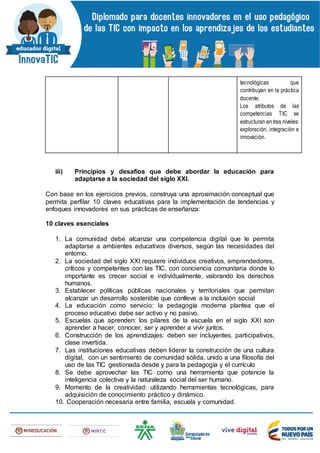 tecnológicas que
contribuyan en la práctica
docente.
Los atributos de las
competencias TIC se
estructuran en tres niveles:
exploración, integración e
innovación.
iii) Principios y desafíos que debe abordar la educación para
adaptarse a la sociedad del siglo XXI.
Con base en los ejercicios previos, construya una aproximación conceptual que
permita perfilar 10 claves educativas para la implementación de tendencias y
enfoques innovadores en sus prácticas de enseñanza:
10 claves esenciales
1. La comunidad debe alcanzar una competencia digital que le permita
adaptarse a ambientes educativos diversos, según las necesidades del
entorno.
2. La sociedad del siglo XXI requiere individuos creativos, emprendedores,
críticos y competentes con las TIC, con conciencia comunitaria donde lo
importante es crecer social e individualmente, valorando los derechos
humanos.
3. Establecer políticas públicas nacionales y territoriales que permitan
alcanzar un desarrollo sostenible que conlleve a la inclusión social
4. La educación como servicio: la pedagogía moderna plantea que el
proceso educativo debe ser activo y no pasivo.
5. Escuelas que aprenden: los pilares de la escuela en el siglo XXI son
aprender a hacer, conocer, ser y aprender a vivir juntos.
6. Construcción de los aprendizajes: deben ser incluyentes, participativos,
clase invertida.
7. Las instituciones educativas deben liderar la construcción de una cultura
digital, con un sentimiento de comunidad sólida, unido a una filosofía del
uso de las TIC gestionada desde y para la pedagogía y el currículo
8. Se debe aprovechar las TIC como una herramienta que potencie la
inteligencia colectiva y la naturaleza social del ser humano.
9. Momento de la creatividad: utilizando herramientas tecnológicas, para
adquisición de conocimiento práctico y dinámico.
10. Cooperación necesaria entre familia, escuela y comunidad.
 