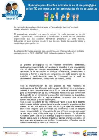 La metodología usada es básicamente el “aprendizaje vivencial” es decir,
viendo, sintiendo y haciendo.
El aprendizaje vivencial nos permite extraer de cada persona su propio
estilo, capacidades, competencias y habilidades a través de las diferentes
experiencias que las acciones formativas presentan. De esta manera,
trabajarás, sí, pero siempre desde lo que tú eres, desde tus características y
desde tu propia experiencia.
En el presente trabajo expreso mis experiencias en el desarrollo de mi práctica
pedagógica en el CER URBANO RUIZ del centro poblado Camilo C.
La práctica pedagógica es un “Proceso consciente, deliberado,
participativo implementado por un sistema educativo o una organización
con el objeto de mejorar desempeños y resultados, estimular el
desarrollo de la renovación en campos académicos, profesionales o
laborales y formar el espíritu de compromiso de cada persona con la
sociedad y particularmente para la comunidad en la cual se
desenvuelve” (Huberman, citado en R. de Moreno, 2002).
Para la implementación de este proceso se hace necesaria la
participación de los diferentes actores que intervienen en el, estudiante,
docente e institución educativa con el fin de crear el ambiente propicio
para la implementación de las estratégicas necesarias que conllevarían
al desarrollo de un conocimiento específico acompasado de la práctica,
permitiéndole con ello la mejora continua necesaria para alcanzar
buenos resultados y un alto desempeño.
Para lo cual considero de vital importancia y para el logro de lo descrito
anteriormente trabajar primordialmente en la formación y practica de los
valores, en ello me esfuerzo cada día por lograr que mis estudiantes
sean seres mejores que evidencien una convivencia sana, un respeto
mutuo, fundamentado en el principio de que el hombre es un ser capaz
de ser mejor, para el bienestar suyo y el de los demás. En tal sentido
Aristóteles (384- 322 a.C.) ya subrayó el papel social del ser humano, su
función social, junto a la función lingüística. Somos animales sociales, en
tanto que nos agrupamos en familias, comunidades y Estados, con la
diferencia que somos seres que hablamos.
 