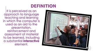 DEFINITION
It is perceived as an
approach to language
teaching and learning
in which the computer is
used as an aid to the
presentation,
reinforcement and
assessment of material
to be learned, including
a substantial interactive
element.
 