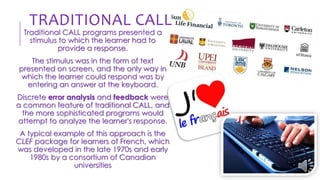Traditional CALL programs presented a
stimulus to which the learner had to
provide a response.
The stimulus was in the form of text
presented on screen, and the only way in
which the learner could respond was by
entering an answer at the keyboard.
Discrete error analysis and feedback were
a common feature of traditional CALL, and
the more sophisticated programs would
attempt to analyze the learner's response.
A typical example of this approach is the
CLEF package for learners of French, which
was developed in the late 1970s and early
1980s by a consortium of Canadian
universities
TRADITIONAL CALL
 
