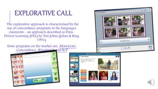 The explorative approach is characterised by the
use of concordance programs in the languages
classroom - an approach described as Data-
Driven Learning (DLL) by Tim Johns (Johns & King
1991).
Some programs on the market are: MonoConc,
Concordance, Wordsmith and SCP
EXPLORATIVE CALL
 