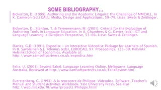 SOME BIBLIOGRAPHY…
Bickerton, D. (1999). Authoring and the Academic Linguist: the Challenge of MMCALL. In
K. Cameron (ed.) CALL: Media, Design and Applications, 59-79. Lisse: Swets & Zeitlinger.
Bickerton, D., Stenton, T. & Temmermann, M. (2001). Criteria for the Evaluation of
Authoring Tools in Language Education. In A. Chambers & G. Davies (eds), ICT and
Language Learning: a European Perspective, 53-66. Lisse: Swets & Zeitlinger.
Davies, G.D. (1991). Expodisc - an Interactive Videodisc Package for Learners of Spanish.
In H. Savolainen & J. Telenius (eds), EUROCALL 91: Proceedings, 133-39. Helsinki:
Helsinki School of Economics. Available at:
http://www.camsoftpartners.co.uk/expodisc.htm
Felix, U. (2001). Beyond Babel: Language Learning Online. Melbourne: Language
Australia. Reviewed at http://www.camsoftpartners.co.uk/FelixReview.htm
Fuerstenberg, G. (1993). A la rencontre de Philippe: Videodisc, Software, Teacher's
Manual and Student Activities Workbook. Yale University Press. See also
http://web.mit.edu/fll/www/projects/Philippe.html
 