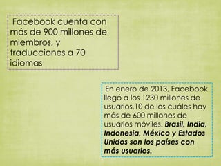 Facebook cuenta con
más de 900 millones de
miembros, y
traducciones a 70
idiomas
En enero de 2013, Facebook
llegó a los 1230 millones de
usuarios,10 de los cuáles hay
más de 600 millones de
usuarios móviles. Brasil, India,
Indonesia, México y Estados
Unidos son los países con
más usuarios.
 