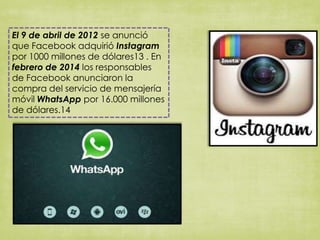 El 9 de abril de 2012 se anunció
que Facebook adquirió Instagram
por 1000 millones de dólares13 . En
febrero de 2014 los responsables
de Facebook anunciaron la
compra del servicio de mensajería
móvil WhatsApp por 16.000 millones
de dólares.14
 