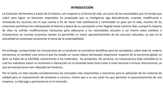 INTRODUCCIÓN
La Evolución del hombre a través de la historia, con respecto a su forma de vida, así como de las necesidades que ha tenido que
cubrir para lograr un bienestar respetable, ha propiciado que su inteligencia siga descubriendo, creando, modificando e
innovando los recursos con lo que cuenta a fin de hacer más satisfactoria y confortable su paso por la vida; muchas de las
creaciones primitivas has sobrepasado la historia y época de su concepción y han llegado hasta nuestros días, aunque la mayoría
de ellas ha sufrido modificaciones necesarias para adecuarse a las necesidades actuales o así mismo estos cambios o
innovaciones en muchas ocasiones existas ha permitido un mejor aprovechamiento de los recursos naturales, ya que en la
actualidad se contempla seriamente el tema de la sustentabilidad.
Sin embargo, aunque todas las innovaciones de un producto se consideran benéficas para las sociedades, sobre todo en materia
económica, es también este tema el que ha creado un nuevo tópico demasiado importante respecto de la economía global, es
decir se habla de la CALIDAD, concerniente a los materiales, los productos, los servicios, en consecuencia toda actividad en la
cual los individuos basen su economía e interacción en la sociedad tanto local como a nivel nacional e incluso internacional, ya
que las transacciones han rebasado las fronteras.
Por lo tanto, en este estudio consideraremos los conceptos más importantes y necesarios para la aplicación de los sistemas de
calidad para el mejoramiento del producto o servicio, mismo que a su vez serán los que permitan el posicionamiento de una
empresa, su liderazgo y permanencia en el mercado.
 