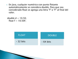  En Java, cualquier numérico con punto flotante
automáticamente se considera double. Para que sea
considerado float se agrega una letra "f" o "F" al final del
valor.
double d = 10.50;
float f = 10.50F;
FLOAT
• 32 bits
DOUBLE
• 64 bits
 