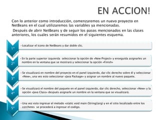 Con lo anterior como introducción, comenzaremos un nuevo proyecto en
NetBeans en el cual utilizaremos las variables ya mencionadas.
Después de abrir NetBeans y de seguir los pasos mencionados en las clases
anteriores, los cuales serán resumidos en el siguientes esquema.
1º
•Localizar el icono de NetBeans y dar doble clic.
2º
•En la parte superior izquierda seleccionar la opción de «New Project» y enseguida asignarles un
nombre en la ventana que se mostrará y seleccionar la opción «Finish»
3º
•Se visualizará en nombre del proyecto en el panel izquierdo, dar clic derecho sobre él y seleccionar
«New», una ves esto seleccionar «Java Package» y asignar un nombre al nuevo paquete.
4º
•Se visualizará el nombre del paquete en el panel izquierdo, dar clic derecho, seleccionar «New» y la
opción «Java Class» después asignarle un nombre en la ventana que se visualizará.
5º
•Una vez esto ingresar el metodo «static void main (String()arg) y en el sitio localizado entre los
corchetes se procederá a ingresar el codigo.
 
