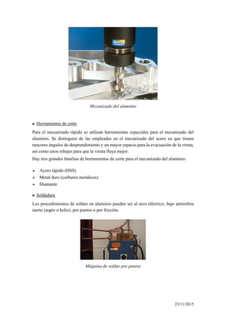 Mecanizado del aluminio
► Herramientas de corte
Para el mecanizado rápido se utilizan herramientas especiales para el mecanizado del
aluminio. Se distinguen de las empleadas en el mecanizado del acero en que tienen
mayores ángulos de desprendimiento y un mayor espacio para la evacuación de la viruta,
así como unos rebajes para que la viruta fluya mejor.
Hay tres grandes familias de herramientas de corte para el mecanizado del aluminio:
• Acero rápido (HSS)
• Metal duro (carburos metálicos)
• Diamante
► Soldadura
Los procedimientos de soldeo en aluminio pueden ser al arco eléctrico, bajo atmósfera
inerte (argón o helio), por puntos o por fricción.
Máquina de soldar por puntos
23/11/2015
 