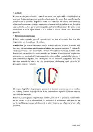 ► Doblado
Cuando se trabaja con aluminio, específicamente en crear algún doblez en una hoja, o en
una parte de ésta, es importante considerar la dirección del grano. Esto significa que la
composición en el metal, después de haber sido fabricado, ha tomado una tendencia
direccional en su microestructura, mostrando así una mayor longitud hacia una dirección
que hacia otra. Así es que el aluminio puede quebrarse si la dirección del grano no es
considerada al crear algún doblez, o si el doblez es creado con un radio demasiado
pequeño.
► Tratamientos superficiales
Existen varios acabados para el aluminio antes de salir al mercado. Los dos más
importantes son el anodizado y la pintura.
El anodizado que permite obtener de manera artificial películas de óxido de mucho más
espesor y con mejores características de protección que las capas naturales. El proceso de
anodizado llevado a cabo en un medio sulfúrico produce la oxidación del material desde
la superficie hacia el interior, aumentando la capa de óxido de aluminio, con propiedades
excelentes por resistencia a los agentes químicos, dureza, baja conductividad eléctrica y
estructura molecular porosa, esta última junto con las anteriores, que permite darle una
excelente terminación, que es un valor determinante a la hora de elegir un medio de
protección para este elemento.
El proceso de pintura de protección que se da al aluminio es conocido con el nombre
de lacado y consiste en la aplicación de un revestimiento orgánico o pintura sobre la
superficie del aluminio.
El lacado, que se aplica a los perfiles de aluminio, consiste en la aplicación electrostática
de una pintura en polvo a la superficie del aluminio. Las pinturas más utilizadas son las
de tipo poliéster por sus características de la alta resistencia que ofrecen a la luz y a la
corrosión.
23/11/2015
 