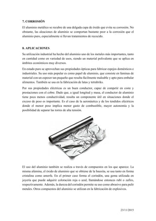 7. CORROSIÓN
El aluminio metálico se recubre de una delgada capa de óxido que evita su corrosión. No
obstante, las aleaciones de aluminio se comportan bastante peor a la corrosión que el
aluminio puro, especialmente si llevan tratamientos de recocido.
8. APLICACIONES
Su utilización industrial ha hecho del aluminio uno de los metales más importantes, tanto
en cantidad como en variedad de usos, siendo un material polivalente que se aplica en
ámbitos económicos muy diversos.
En estado puro se aprovechan sus propiedades ópticas para fabricar espejos domésticos e
industriales. Su uso más popular es como papel de aluminio, que consiste en láminas de
material con un espesor tan pequeño que resulta fácilmente maleable y apto para embalar
alimentos. También se usa en la fabricación de latas y tetrabriks.
Por sus propiedades eléctricas es un buen conductor, capaz de competir en coste y
prestaciones con el cobre. Dado que, a igual longitud y masa, el conductor de aluminio
tiene poca menos conductividad, resulta un componente útil en situaciones donde el
exceso de peso es importante. Es el caso de la aeronáutica y de los tendidos eléctricos
donde el menor peso implica menor gasto de combustible, mayor autonomía y la
posibilidad de separar las torres de alta tensión.
El uso del aluminio también se realiza a través de compuestos en los que aparece. La
misma alúmina, el óxido de aluminio que se obtiene de la bauxita, se usa tanto en forma
cristalina como amorfa. En el primer caso forma el corindón, una gema utilizada en
joyería que puede adquirir coloración roja o azul, llamándose entonces rubí o zafiro,
respectivamente. Además, la dureza del corindón permite su uso como abrasivo para pulir
metales. Otros compuestos del aluminio se utilizan en la fabricación de explosivos.
23/11/2015
 