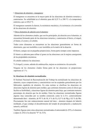 ▪ Aleaciones de aluminio - manganeso
El manganeso se encuentra en la mayor parte de las aleaciones de aluminio ternarias y
cuaternarias. Su solubilidad en el aluminio pasa del 0,35 % a 500 ºC a la temperatura
eutéctica, que es 658,5 ºC.
El manganeso aumenta la dureza, la resistencia mecánica y la resistencia a la corrosión
de las aleaciones de aluminio.
▪ Otros elementos de adición con el aluminio
Además de los elementos citados, que son los principales, de aleación con el aluminio, se
encuentran formando parte de las aleaciones ternarias y cuaternarias el hierro, el níquel,
el titanio, el cromo y el cobalto.
Todos estos elementos se encuentran en las aleaciones generalmente en forma de
aluminuros, que son insolubles o casi insolubles en la matriz de la aleación.
El hierro, aunque sea en pequeñas proporciones, forma parte siempre como impureza.
El titanio se adiciona para refinar el grano en las aleaciones con la mejora consiguiente
de las propiedades mecánicas.
El cobalto endurece las aleaciones.
Y el níquel y cromo, además de endurecerlas, mejora su resistencia a la corrosión.
Ninguno de los elementos citados forma parte de las aleaciones en proporciones
superiores al 1 %.
b) Aleaciones de aluminio normalizadas
El Instituto Nacional de Racionalización del Trabajo ha normalizado las aleaciones de
aluminio, cuyas composiciones y características son las aceptadas generalmente por los
fabricantes españoles de aluminio. En estas normas se clasifican las aleaciones en
aleaciones ligeras de aluminio para moldeo, que contienen elementos como el silicio que
facilita su fusibilidad, y aleaciones ligeras de aluminio para forja, que contienen menores
porcentajes de aleación que las de moldeo. Entre las aleaciones normalizadas figuran
algunas muy conocidas por su nombre comercial, como la L-311, comercialmente
denominada duro - aluminio, de 95 % de Al, 4 % de Cu, 0,5 % de Mg y 0,5 % de Mn.
Precisamente fue este endurecimiento natural del duro - aluminio después de haberlo
moldeado, el que condujo al descubrimiento del temple de precipitación y maduración
natural y artificial.
También figuran entre otras aleaciones normalizadas el anticorodal (L-257), el siluminio
o alpax (L-252) o la aleación "Y" (L-315).
23/11/2015
 