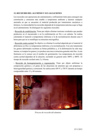 12. RECOCIDO DEL ALUMINIO Y SUS ALEACIONES
Los recocidos son operaciones de calentamiento y enfriamiento lento para conseguir una
constitución y estructura más estable a temperatura ambiente y destruir cualquier
anomalía en que se encuentre el material producida por tratamientos mecánicos o
térmicos. La intensidad de los recocidos depende de la temperatura máxima a que se llega
en el calentamiento. Se distinguen los siguientes recocidos:
- Recocido de estabilización: Tiene por objeto eliminar tensiones residuales que pueden
producirse en el mecanizado o en la conformación en frío o en caliente. Se realiza
calentando el material a temperaturas inferiores a la de recristalización durante unas 4
horas para que no se modifique su estructura micrográfica.
- Recocido contra acritud: Su objetivo es eliminar la acritud adquirida por el material al
deformarse en frío o a temperaturas inferiores a la recristalización. Con este tratamiento
los granos deformados recobran su forma poliédrica y, si la deformación ha sido muy
intensa, se rompen los granos y se produce una nueva estructura granular más fina. A este
fenómeno se le conoce con el nombre de germinación. Las temperaturas de recocido
contra acritud dependen de la aleación, oscilando en general entre 300ºC y 400ºC. El
tiempo de recocido oscilará entre 2 y 8 horas.
- Recocido de homogeneización y regeneración: Tiene por objeto uniformar la
composición química y el grano de las aleaciones de aluminio que son propensas a
heterogeneidad química y estructural. Se realiza entre 450 ºC y 550 ºC durante un tiempo
comprendido entre 15 y 60 minutos.
Proceso de recocido del aluminio
23/11/2015
 